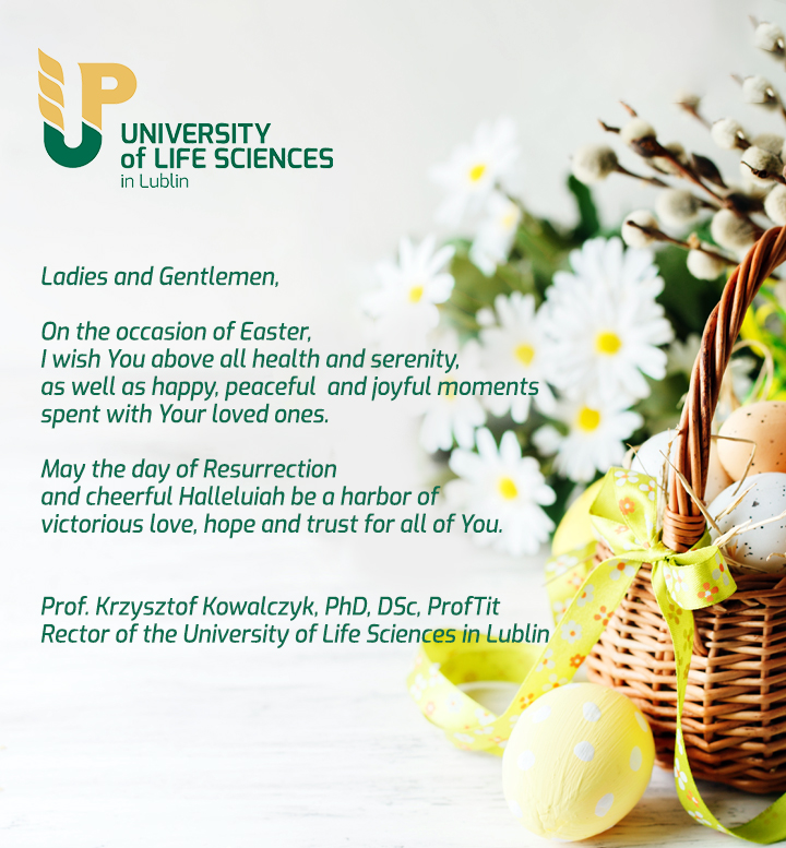 Ladies and Gentlemen,  On the occasion of Easter,  I wish You above all health and serenity, as well as happy, peaceful  and joyful moments spent with Your loved ones.  May the day of Resurrection and cheerful Halleluiah be a harbor of victorious love, hope and trust for all of You.   Prof. Krzysztof Kowalczyk, PhD, DSc, ProfTit,  Rector of the University of Life Sciences in Lublin